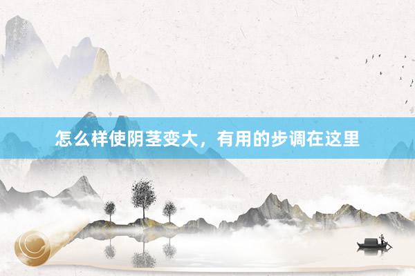 怎么样使阴茎变大，有用的步调在这里