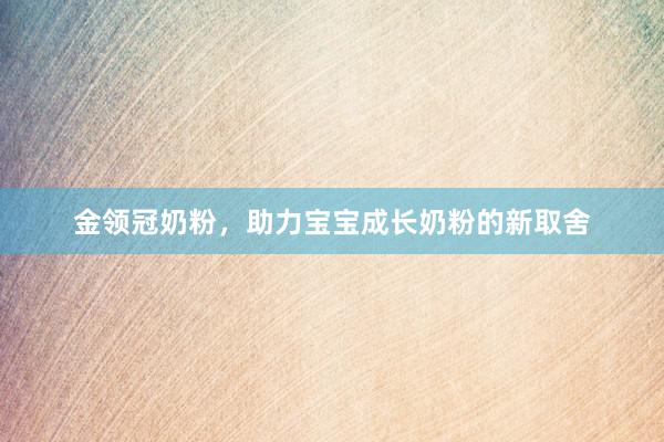 金领冠奶粉，助力宝宝成长奶粉的新取舍