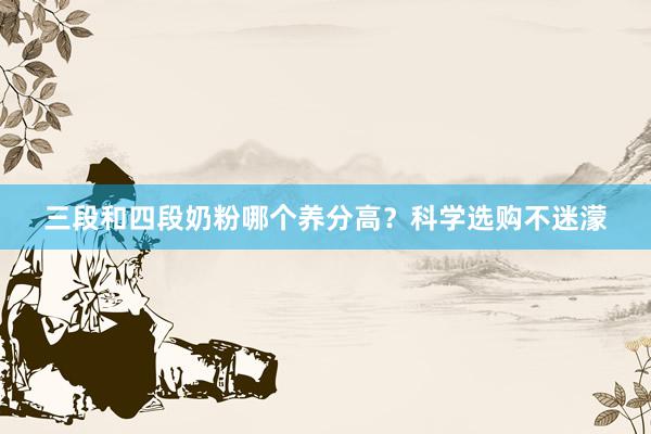 三段和四段奶粉哪个养分高？科学选购不迷濛