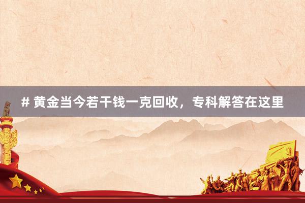 # 黄金当今若干钱一克回收，专科解答在这里