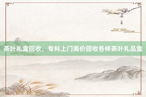 茶叶礼盒回收，专科上门高价回收各样茶叶礼品盒