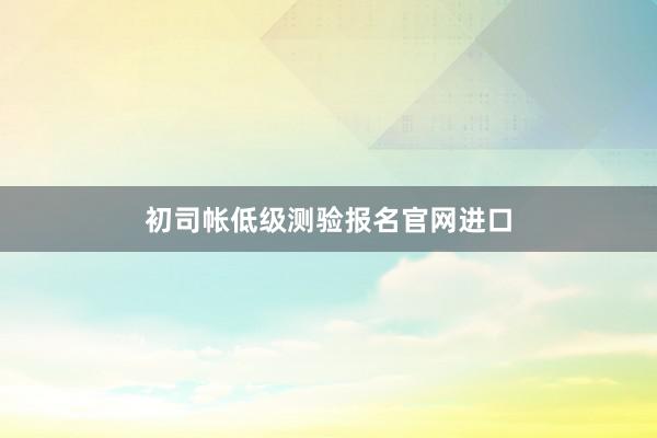 初司帐低级测验报名官网进口