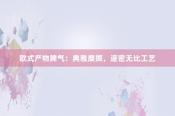 欧式产物脾气：典雅糜掷，邃密无比工艺