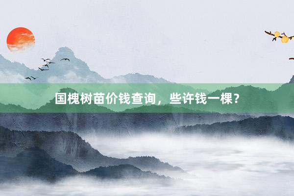 国槐树苗价钱查询，些许钱一棵？